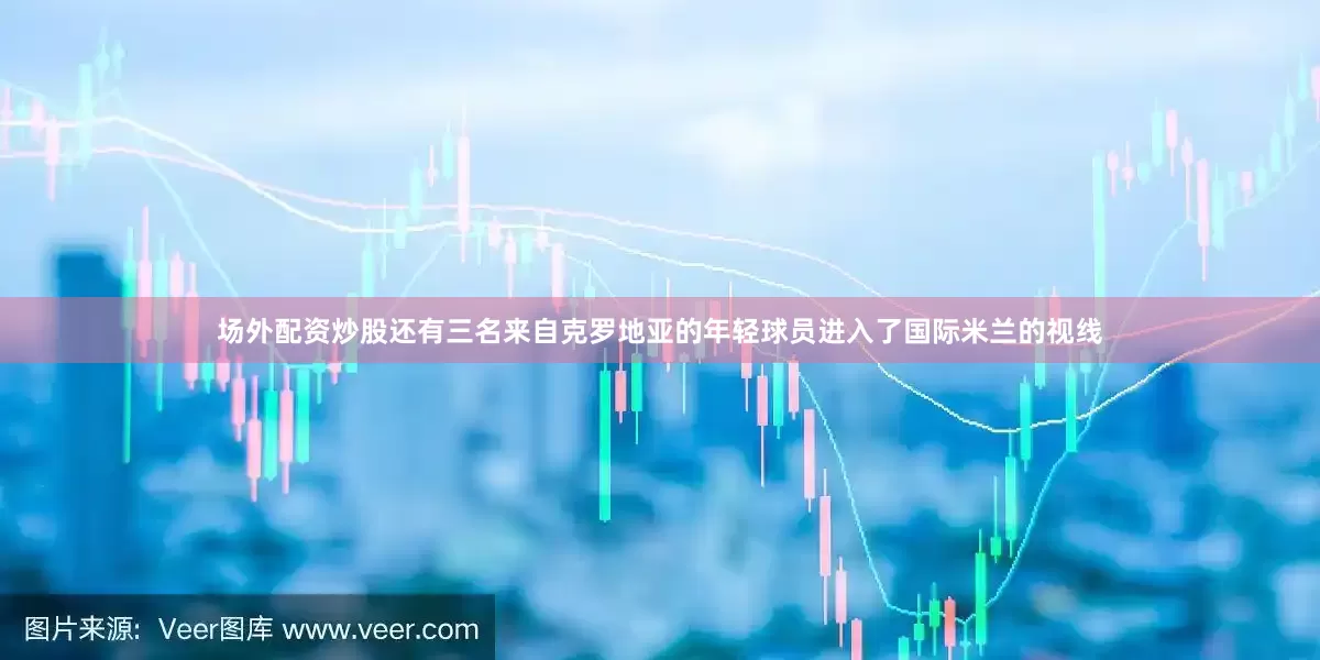 场外配资炒股还有三名来自克罗地亚的年轻球员进入了国际米兰的视线