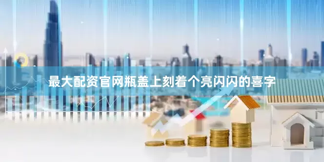 最大配资官网瓶盖上刻着个亮闪闪的喜字