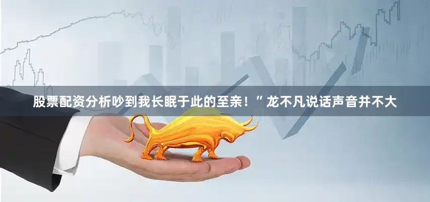 股票配资分析吵到我长眠于此的至亲！”龙不凡说话声音并不大