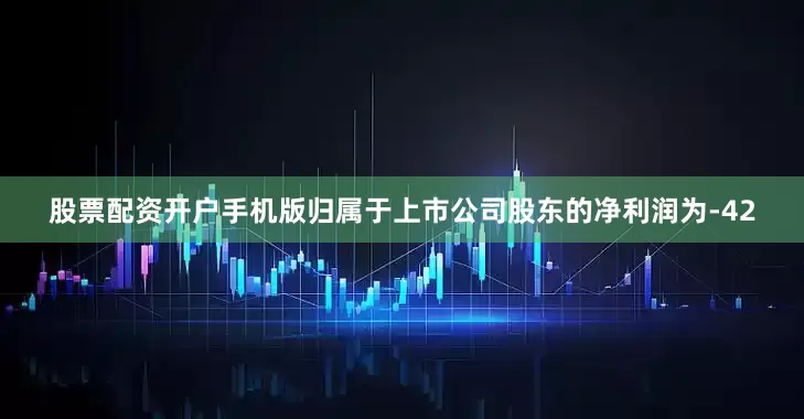 股票配资开户手机版归属于上市公司股东的净利润为-42