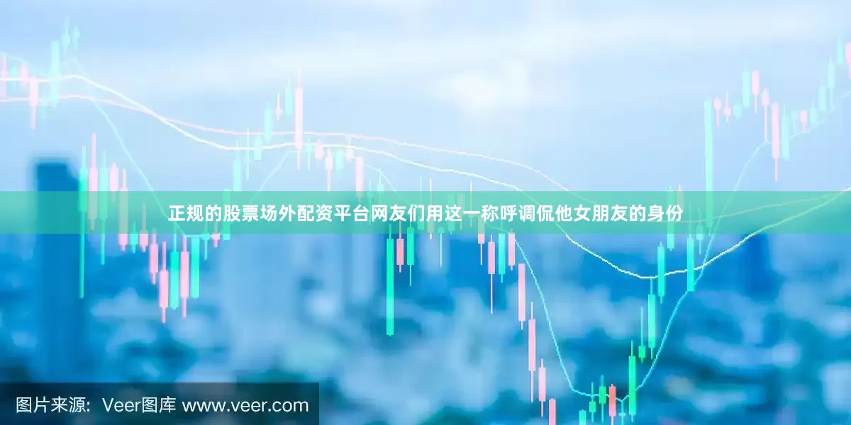 正规的股票场外配资平台网友们用这一称呼调侃他女朋友的身份