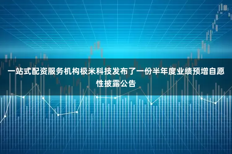 一站式配资服务机构极米科技发布了一份半年度业绩预增自愿性披露公告