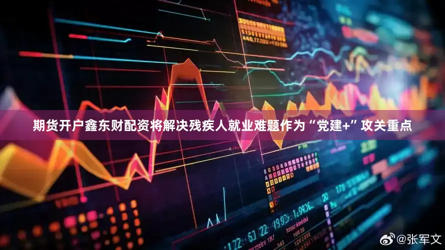 期货开户鑫东财配资将解决残疾人就业难题作为“党建+”攻关重点
