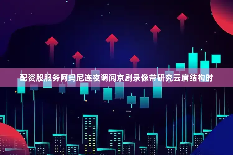 配资股服务阿玛尼连夜调阅京剧录像带研究云肩结构时