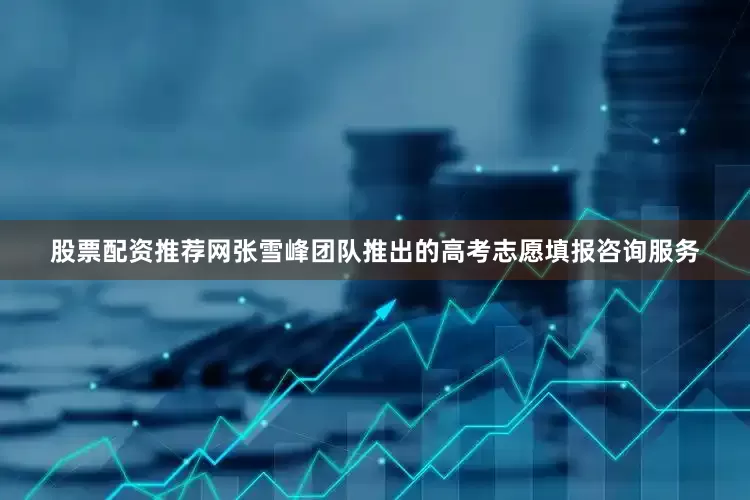 股票配资推荐网张雪峰团队推出的高考志愿填报咨询服务