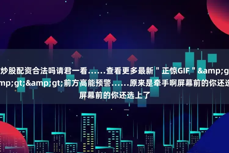 炒股配资合法吗请君一看……查看更多最新＂正惊GIF＂&gt;&gt;&gt;前方高能预警……原来是牵手啊屏幕前的你还选上了