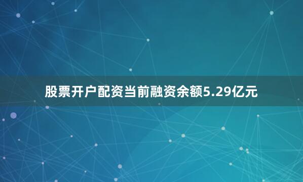 股票开户配资当前融资余额5.29亿元