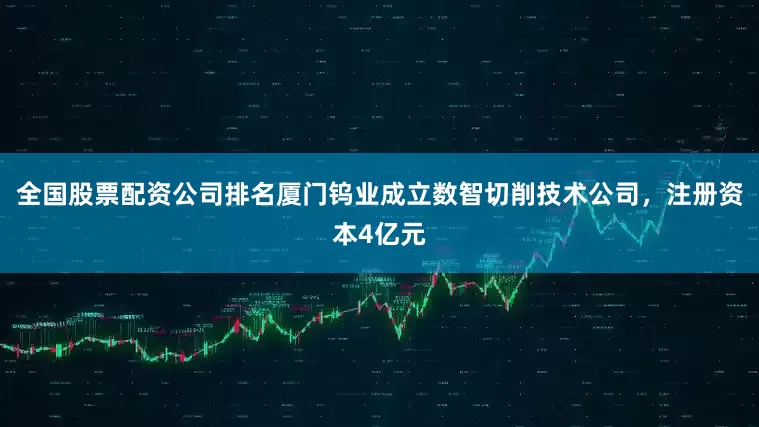 全国股票配资公司排名厦门钨业成立数智切削技术公司，注册资本4亿元