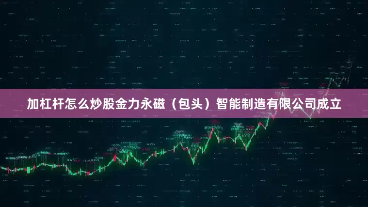 加杠杆怎么炒股金力永磁（包头）智能制造有限公司成立